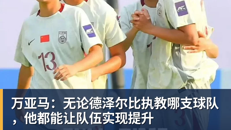 万亚马：无论德泽尔比执教哪支球队，他都能让队伍实现提升